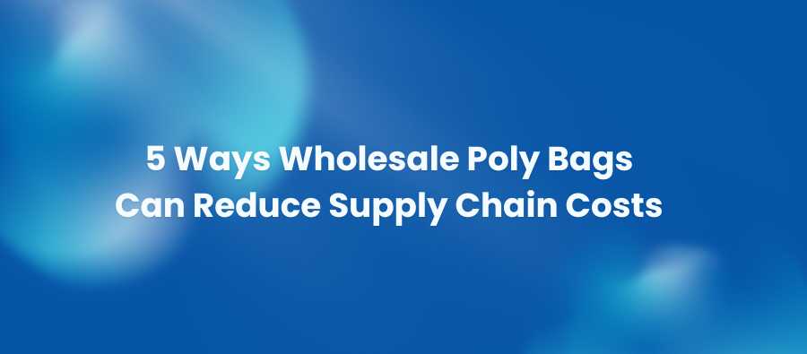 5 Ways Wholesale Poly Bags Can Reduce Supply Chain Costs