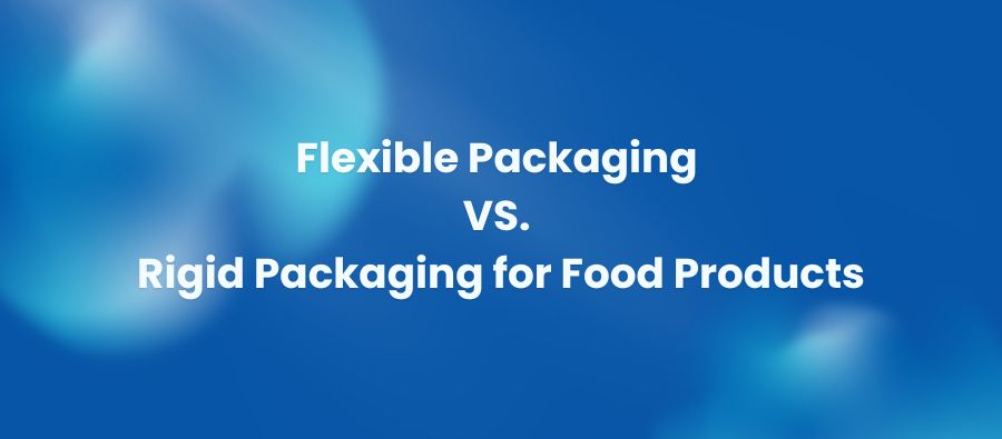 Flexible Packaging vs. Rigid Packaging for Food Products